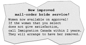 New, improved mail-order bride service! Women are now available on approval! If the woman that you select does not give satisfaction, just call Immigration Canada within two years and they will arrange to have her removed.